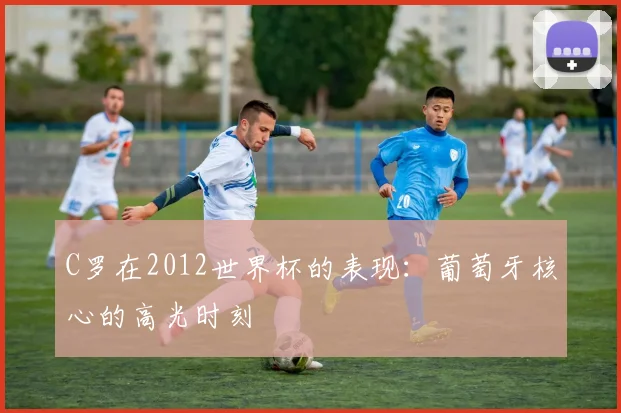 C罗在2012世界杯的表现:葡萄牙核心的高光时刻