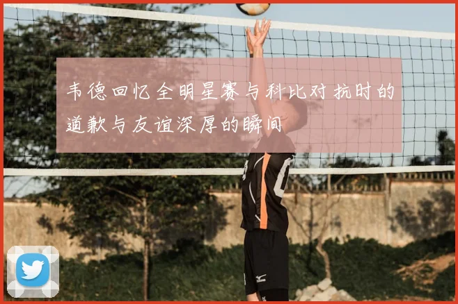 韦德回忆全明星赛与科比对抗时的道歉与友谊深厚的瞬间