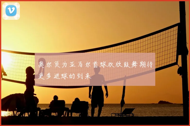 奥尔莫为亚马尔首球欢欣鼓舞期待更多进球的到来
