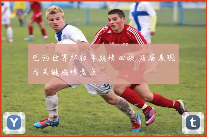 巴西世界杯往年战绩回顾 历届表现与关键成绩盘点