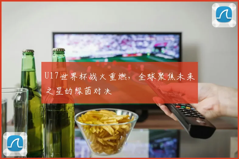 U17世界杯战火重燃,全球聚焦未来之星的绿茵对决
