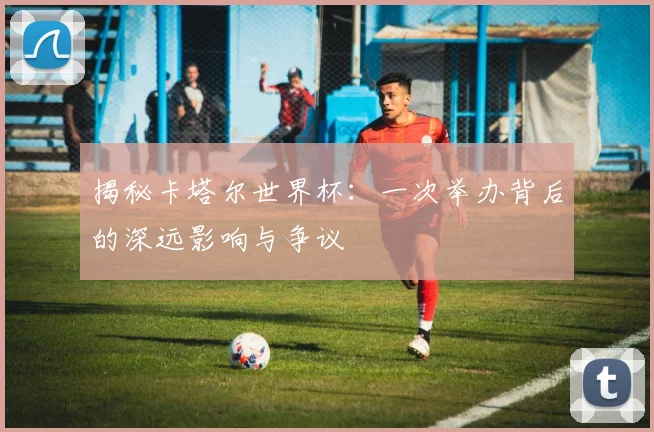 揭秘卡塔尔世界杯：一次举办背后的深远影响与争议