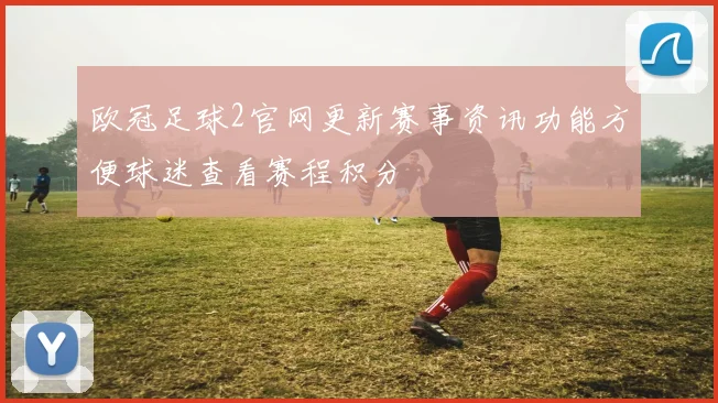 欧冠足球2官网更新赛事资讯功能方便球迷查看赛程积分