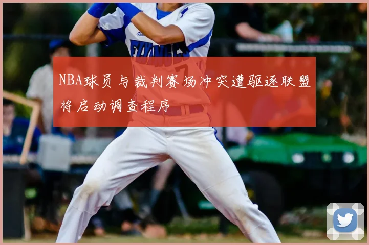 NBA球员与裁判赛场冲突遭驱逐联盟将启动调查程序