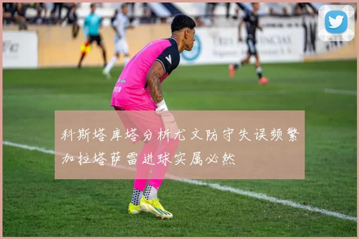 科斯塔库塔分析尤文防守失误频繁加拉塔萨雷进球实属必然