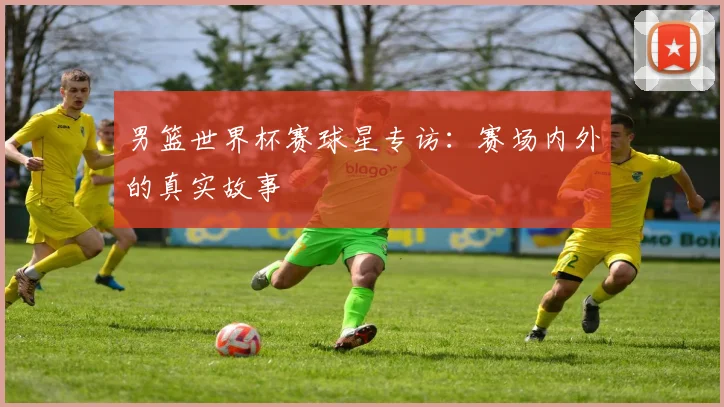 男篮世界杯赛球星专访：赛场内外的真实故事