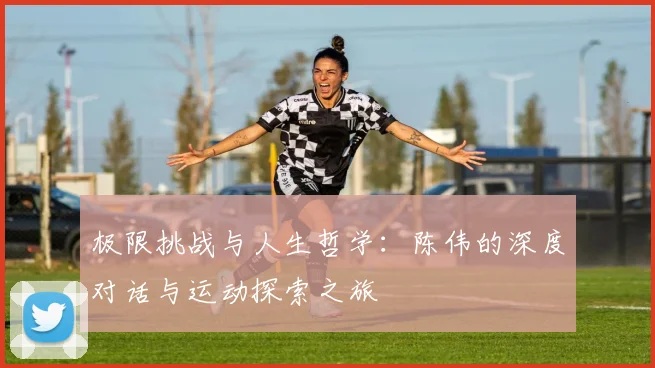 极限挑战与人生哲学:陈伟的深度对话与运动探索之旅