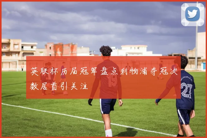 英联杯历届冠军盘点利物浦夺冠次数居首引关注
