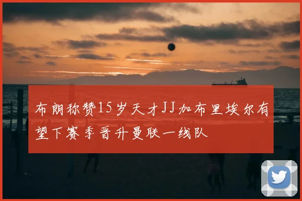 布朗称赞15岁天才JJ加布里埃尔有望下赛季晋升曼联一线队