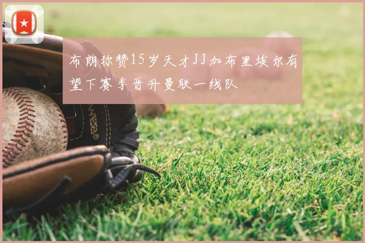 布朗称赞15岁天才JJ加布里埃尔有望下赛季晋升曼联一线队