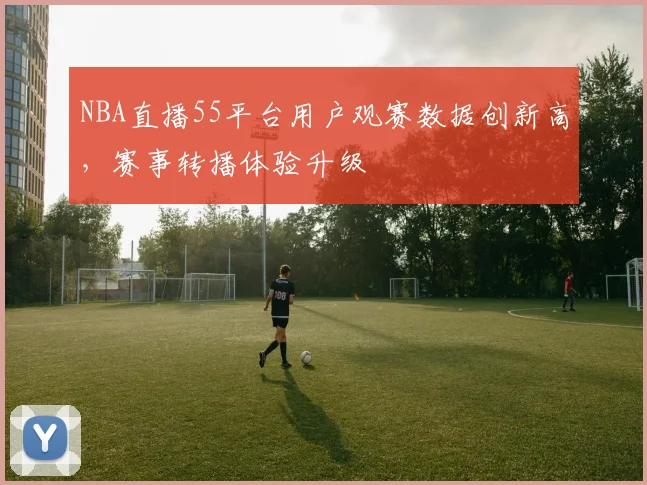 NBA直播55平台用户观赛数据创新高，赛事转播体验升级
