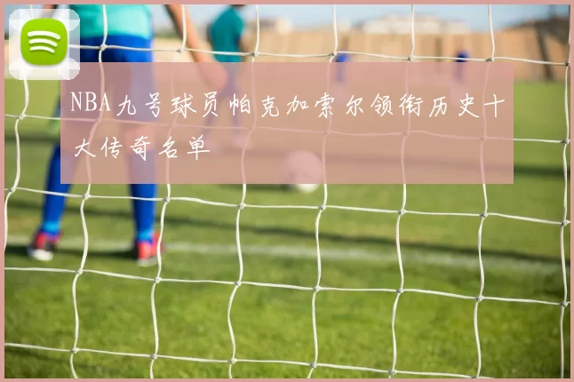 NBA九号球员帕克加索尔领衔历史十大传奇名单