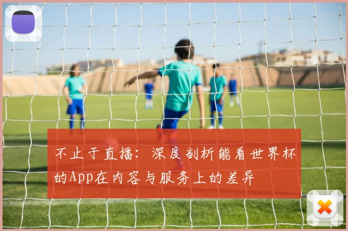 不止于直播:深度剖析能看世界杯的App在内容与服务上的差异