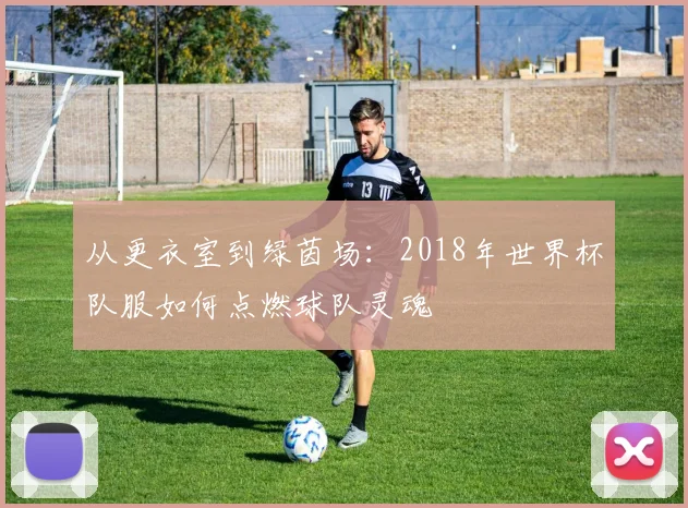 从更衣室到绿茵场:2018年世界杯队服如何点燃球队灵魂