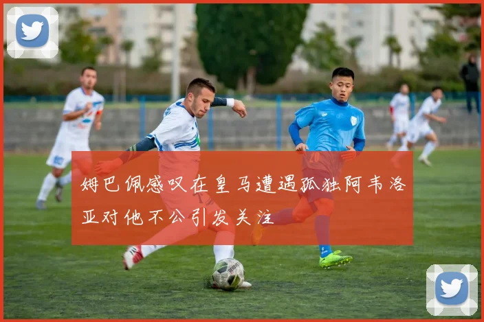 姆巴佩感叹在皇马遭遇孤独阿韦洛亚对他不公引发关注