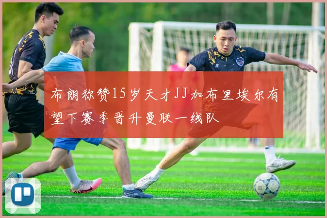 布朗称赞15岁天才JJ加布里埃尔有望下赛季晋升曼联一线队