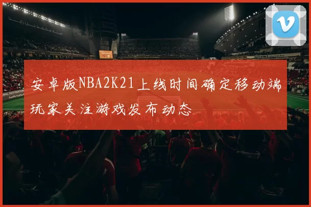 安卓版NBA2K21上线时间确定移动端玩家关注游戏发布动态