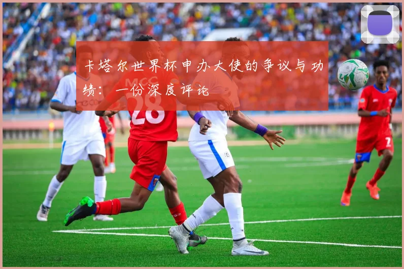 卡塔尔世界杯申办大使的争议与功绩:一份深度评论