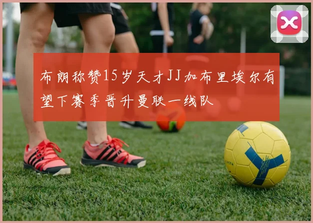 布朗称赞15岁天才JJ加布里埃尔有望下赛季晋升曼联一线队
