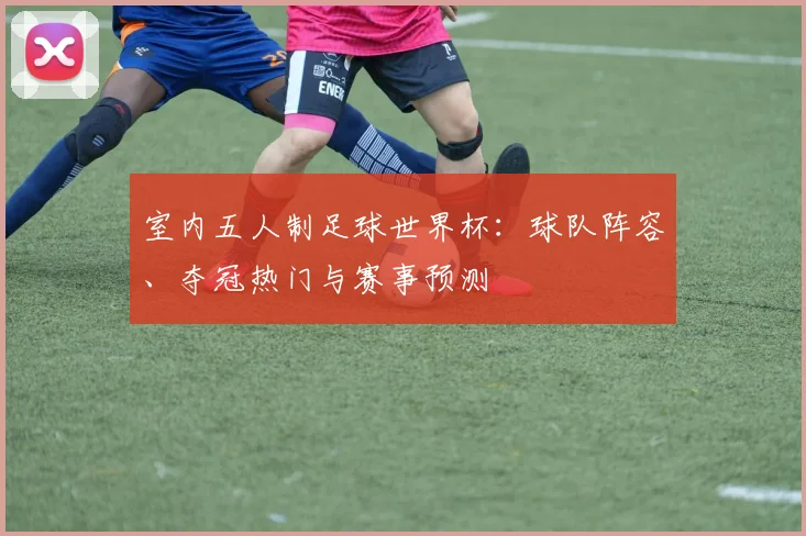 室内五人制足球世界杯：球队阵容、夺冠热门与赛事预测