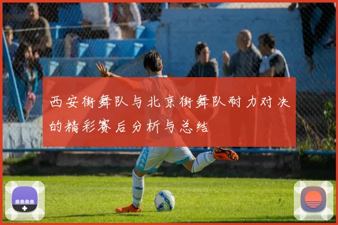 西安街舞队与北京街舞队耐力对决的精彩赛后分析与总结