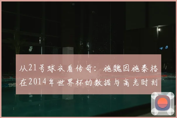 从21号球衣看传奇:施魏因施泰格在2014年世界杯的数据与高光时刻