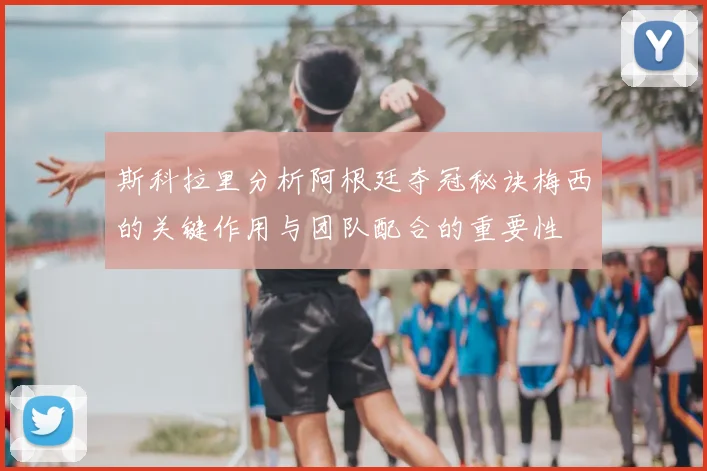 斯科拉里分析阿根廷夺冠秘诀梅西的关键作用与团队配合的重要性