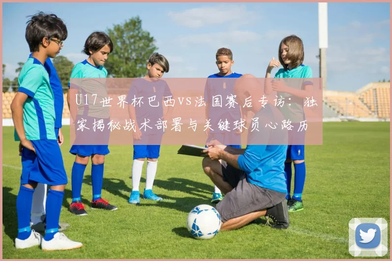 U17世界杯巴西vs法国赛后专访:独家揭秘战术部署与关键球员心路历程