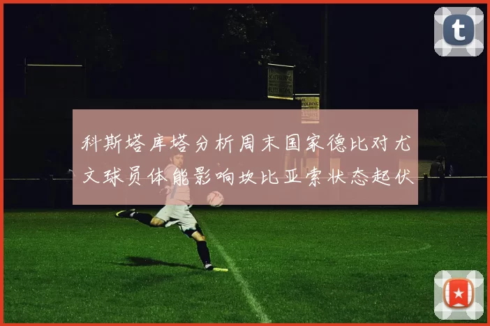 科斯塔库塔分析周末国家德比对尤文球员体能影响坎比亚索状态起伏不定