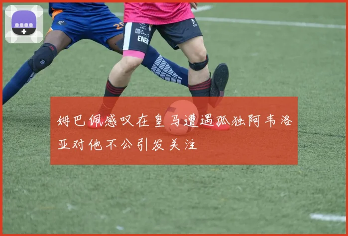 姆巴佩感叹在皇马遭遇孤独阿韦洛亚对他不公引发关注