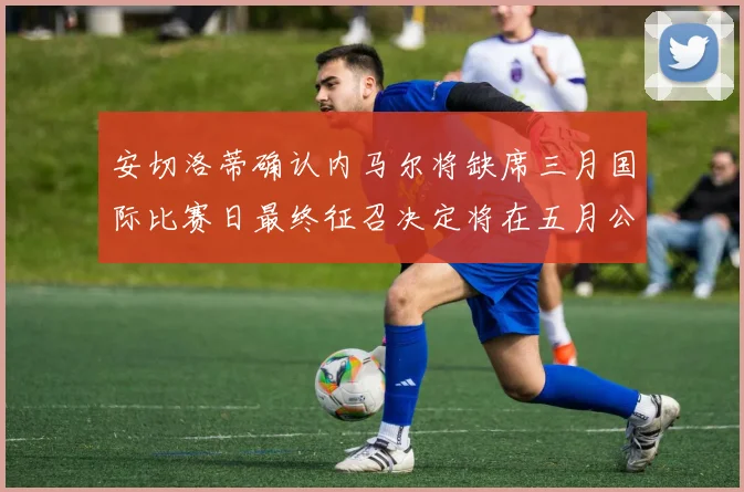 安切洛蒂确认内马尔将缺席三月国际比赛日最终征召决定将在五月公布