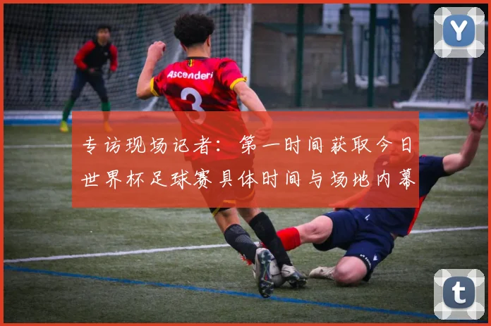 专访现场记者：第一时间获取今日世界杯足球赛具体时间与场地内幕