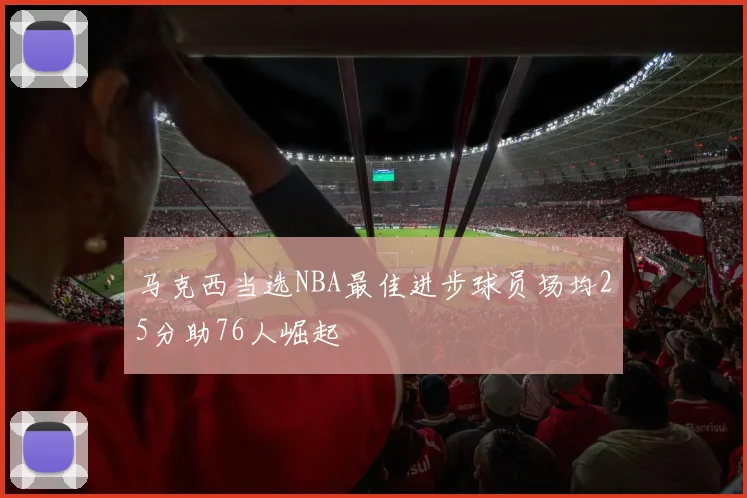 马克西当选NBA最佳进步球员场均25分助76人崛起