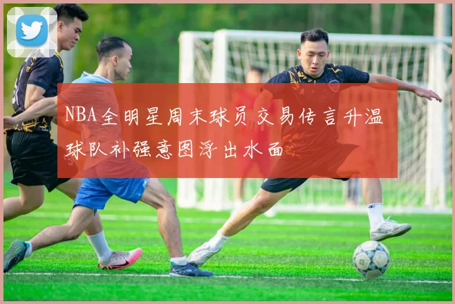 NBA全明星周末球员交易传言升温 球队补强意图浮出水面
