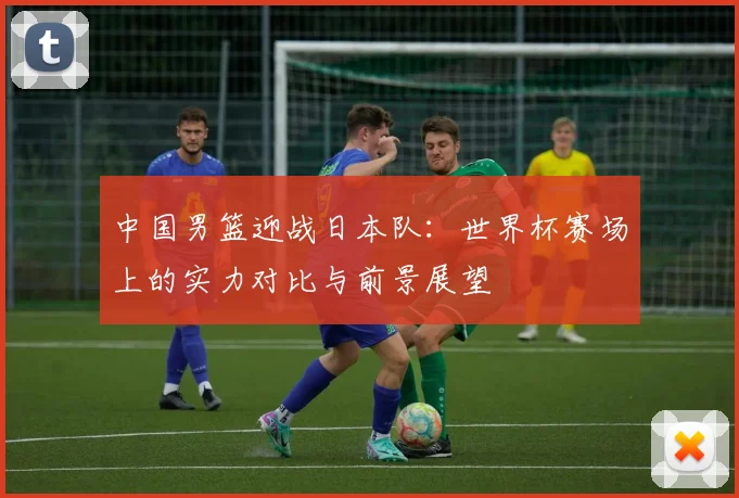 中国男篮迎战日本队:世界杯赛场上的实力对比与前景展望
