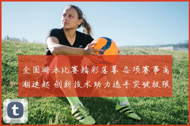 全国游泳比赛精彩落幕 各项赛事高潮迭起 创新技术助力选手突破极限