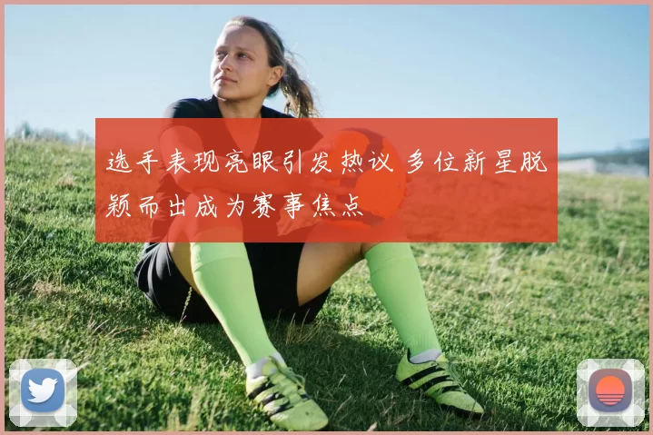 选手表现亮眼引发热议 多位新星脱颖而出成为赛事焦点