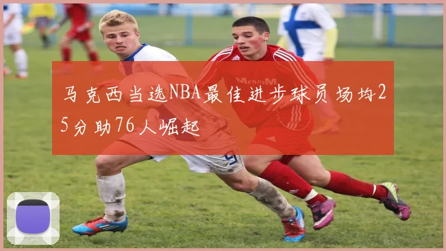 马克西当选NBA最佳进步球员场均25分助76人崛起