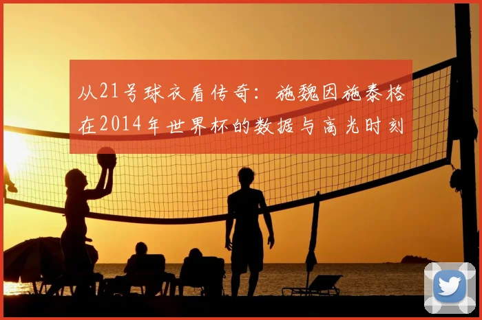 从21号球衣看传奇:施魏因施泰格在2014年世界杯的数据与高光时刻