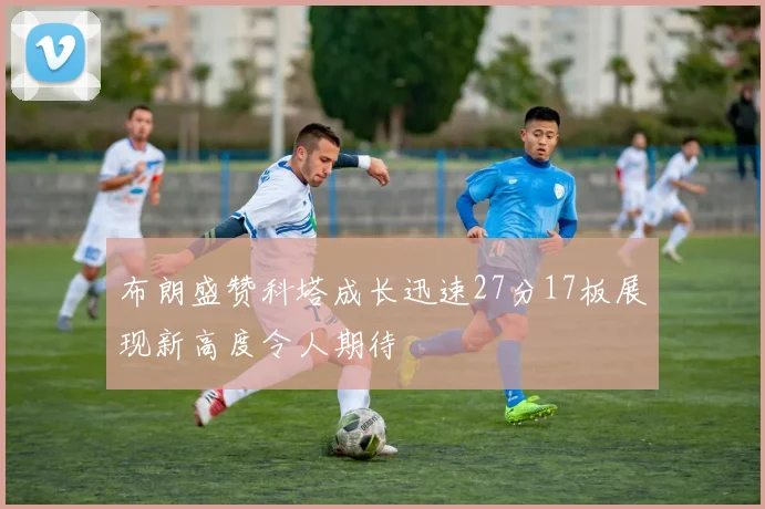 布朗盛赞科塔成长迅速27分17板展现新高度令人期待