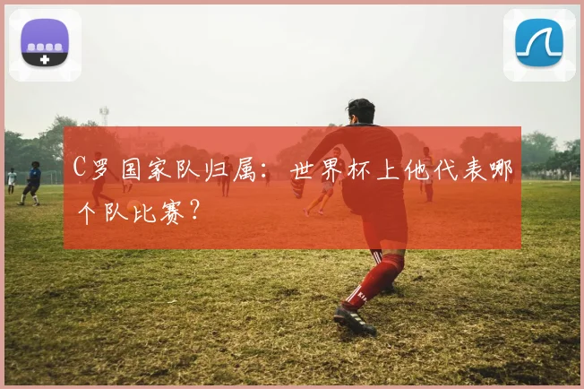 C罗国家队归属：世界杯上他代表哪个队比赛？