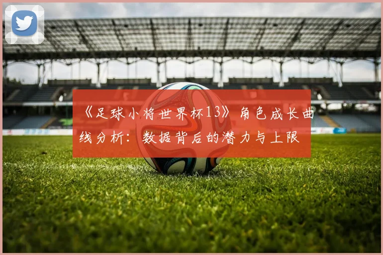 《足球小将世界杯13》角色成长曲线分析：数据背后的潜力与上限