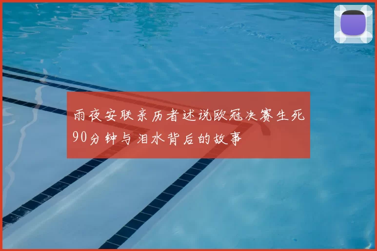 雨夜安联亲历者述说欧冠决赛生死90分钟与泪水背后的故事