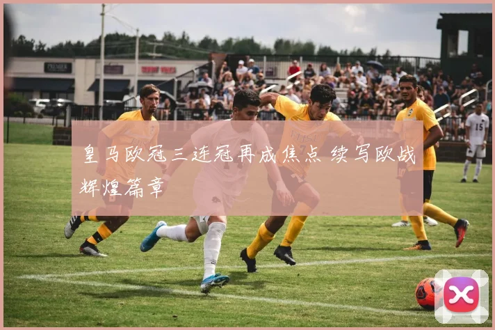 皇马欧冠三连冠再成焦点 续写欧战辉煌篇章