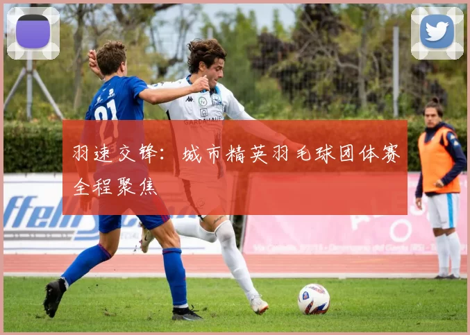 羽速交锋：城市精英羽毛球团体赛全程聚焦