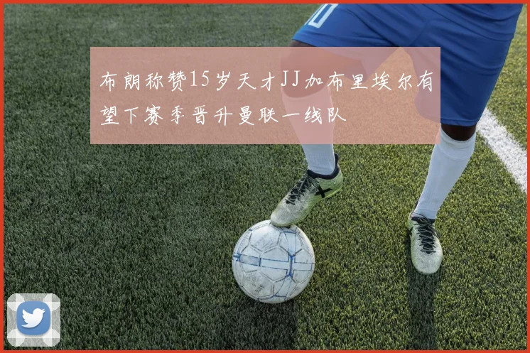 布朗称赞15岁天才JJ加布里埃尔有望下赛季晋升曼联一线队