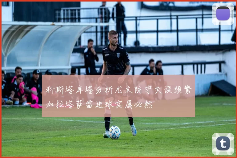 科斯塔库塔分析尤文防守失误频繁加拉塔萨雷进球实属必然