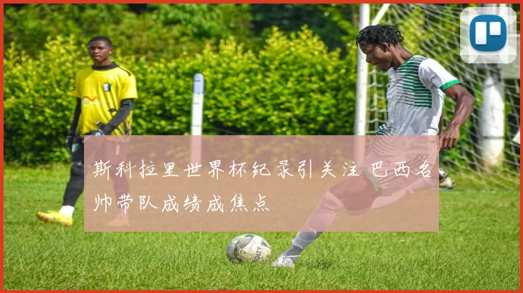 斯科拉里世界杯纪录引关注 巴西名帅带队成绩成焦点