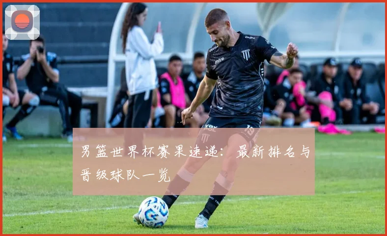 男篮世界杯赛果速递:最新排名与晋级球队一览