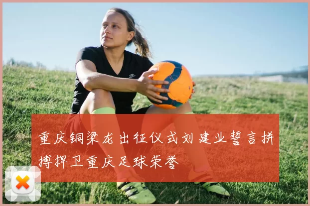 重庆铜梁龙出征仪式刘建业誓言拼搏捍卫重庆足球荣誉